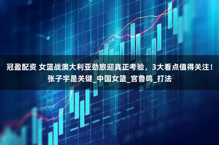 冠盈配資 女籃戰澳大利亞勁旅迎真正考驗，3大看點值得關注！張子宇是關鍵_中國女籃_宮魯鳴_打法