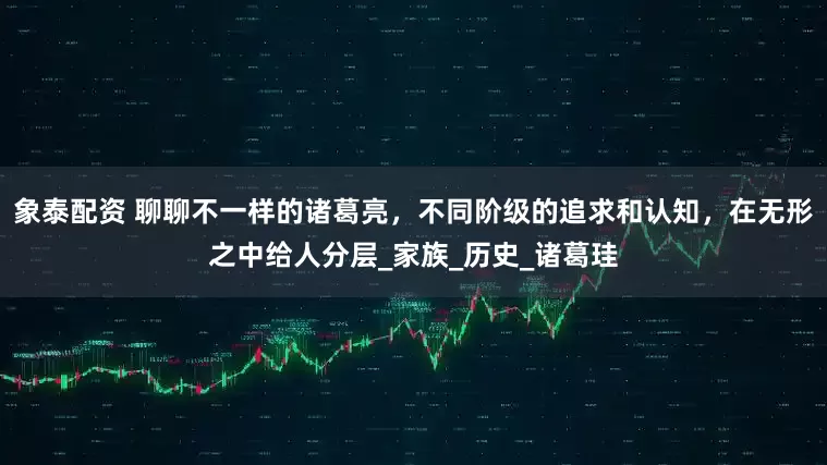 象泰配資 聊聊不一樣的諸葛亮，不同階級的追求和認知，在無形之中給人分層_家族_歷史_諸葛珪