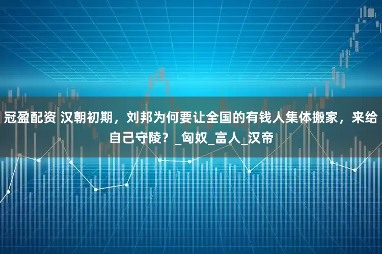 冠盈配資 漢朝初期，劉邦為何要讓全國的有錢人集體搬家，來給自己守陵？_匈奴_富人_漢帝