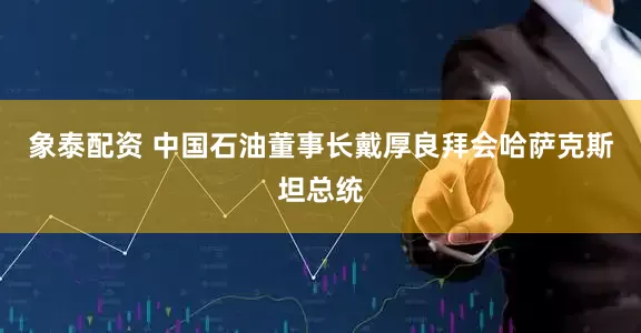 象泰配資 中國石油董事長戴厚良拜會哈薩克斯坦總統(tǒng)